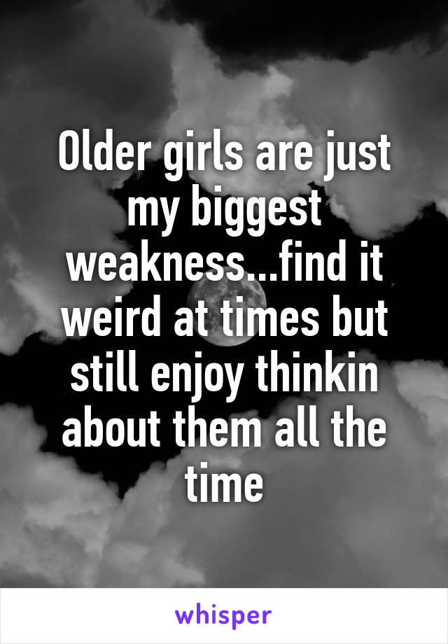 Older girls are just my biggest weakness...find it weird at times but still enjoy thinkin about them all the time