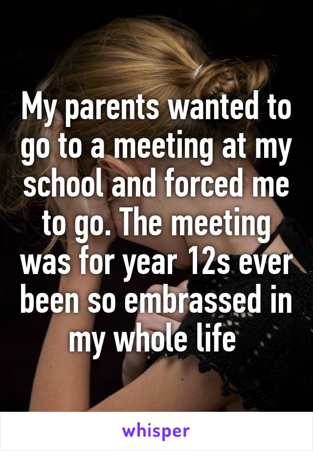 My parents wanted to go to a meeting at my school and forced me to go. The meeting was for year 12s ever been so embrassed in my whole life 