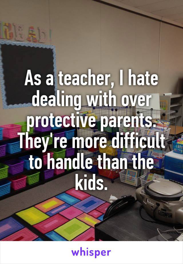 As a teacher, I hate dealing with over protective parents. They're more difficult to handle than the kids.