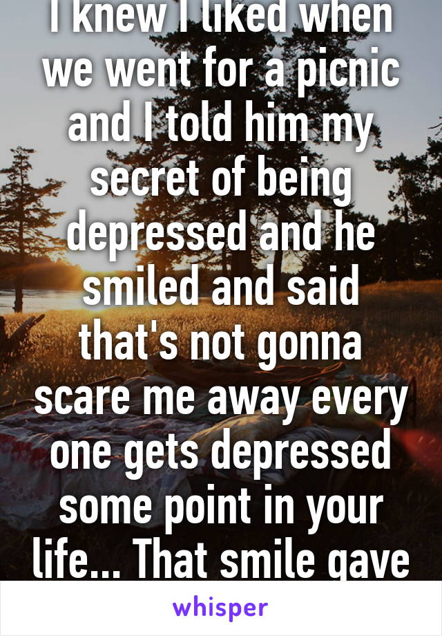 I knew I liked when we went for a picnic and I told him my secret of being depressed and he smiled and said that's not gonna scare me away every one gets depressed some point in your life... That smile gave me hope 