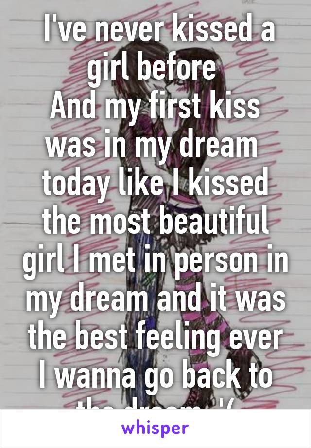  I've never kissed a girl before 
And my first kiss was in my dream  today like I kissed the most beautiful girl I met in person in my dream and it was the best feeling ever
I wanna go back to the dream :'(