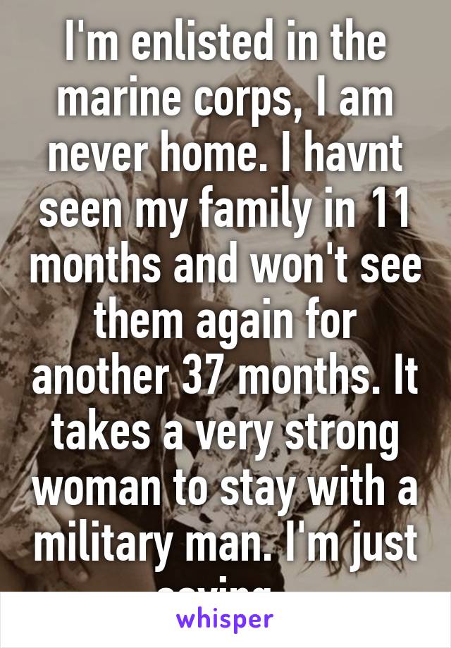 I'm enlisted in the marine corps, I am never home. I havnt seen my family in 11 months and won't see them again for another 37 months. It takes a very strong woman to stay with a military man. I'm just saying. 