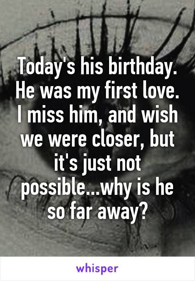 Today's his birthday. He was my first love. I miss him, and wish we were closer, but it's just not possible...why is he so far away?