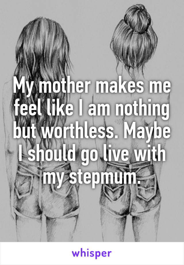 My mother makes me feel like I am nothing but worthless. Maybe I should go live with my stepmum.