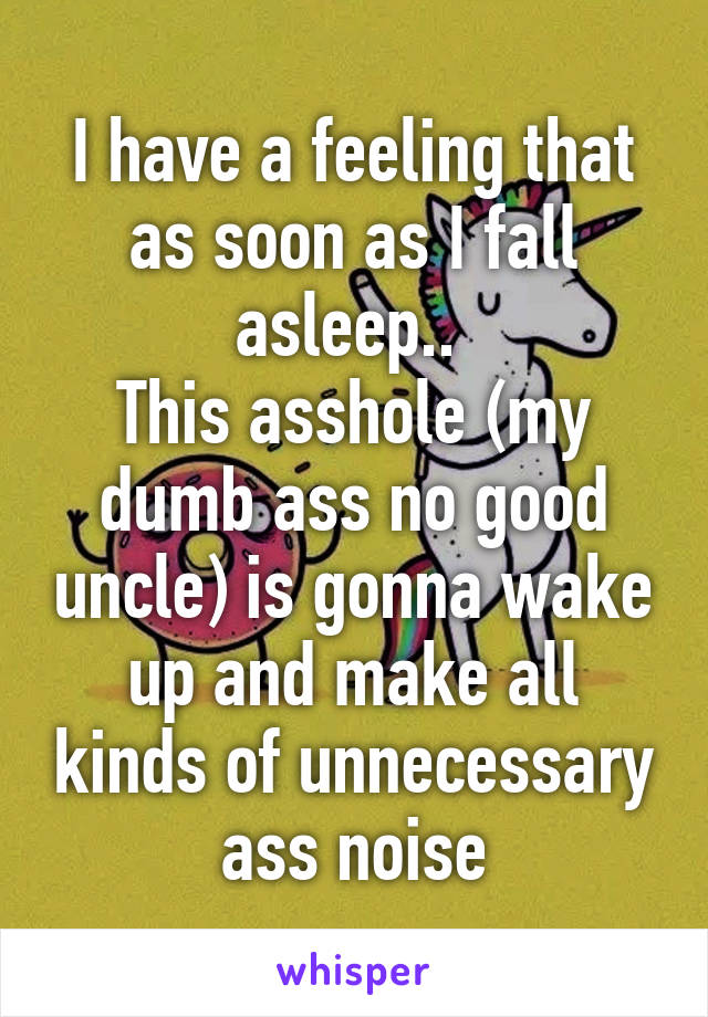 I have a feeling that as soon as I fall asleep.. 
This asshole (my dumb ass no good uncle) is gonna wake up and make all kinds of unnecessary ass noise