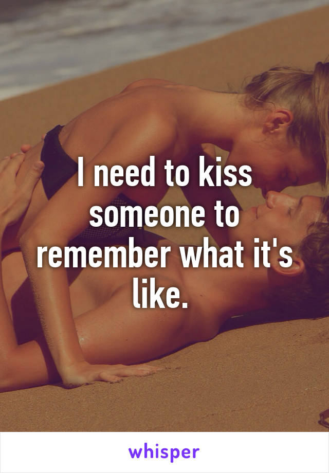 I need to kiss someone to remember what it's like. 