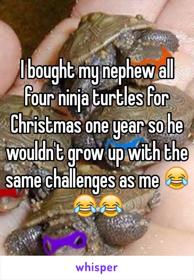 I bought my nephew all four ninja turtles for Christmas one year so he wouldn't grow up with the same challenges as me 😂😂😂