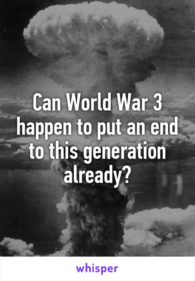 Can World War 3 happen to put an end to this generation already?