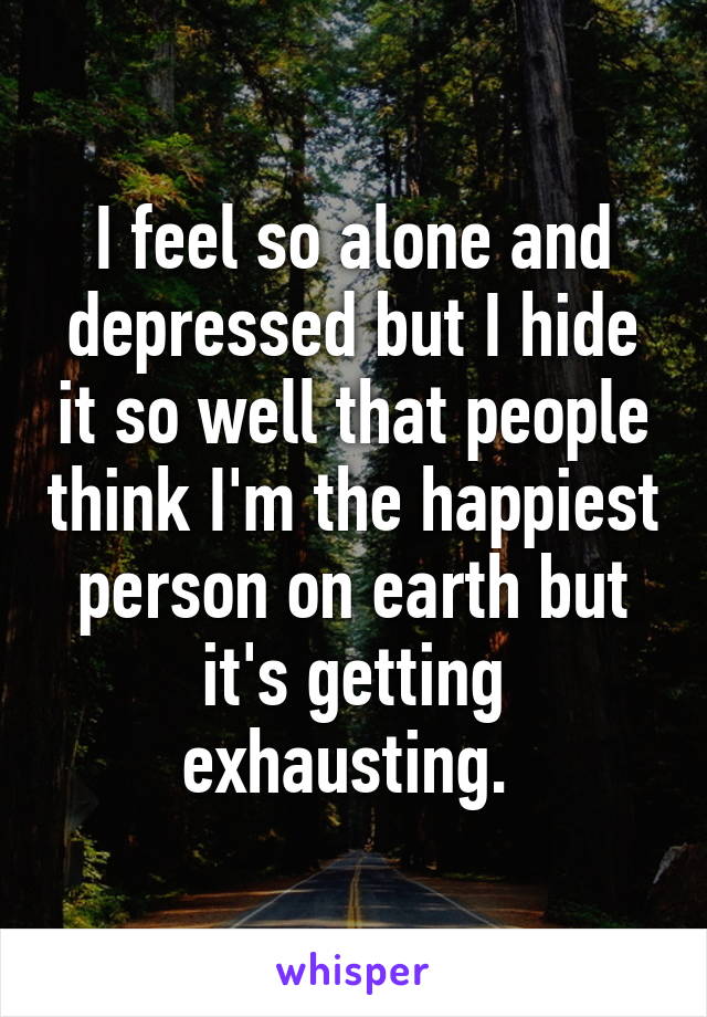 I feel so alone and depressed but I hide it so well that people think I'm the happiest person on earth but it's getting exhausting. 