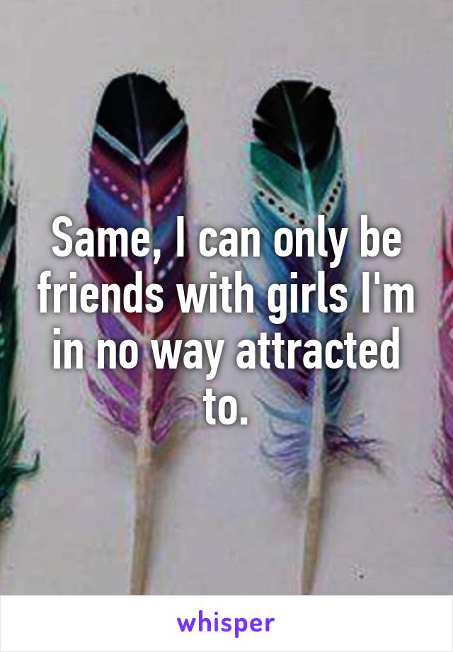 Same, I can only be friends with girls I'm in no way attracted to.