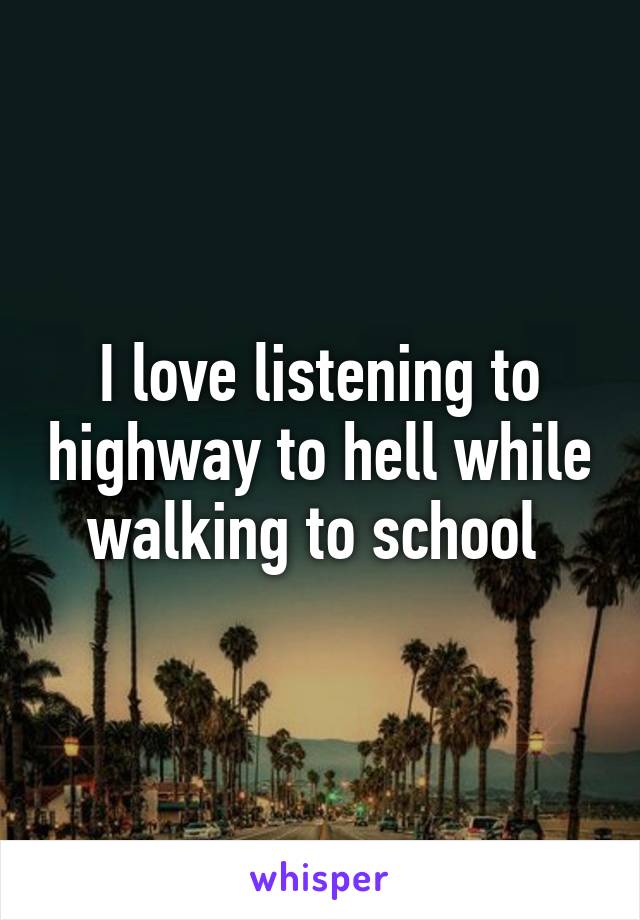 I love listening to highway to hell while walking to school 