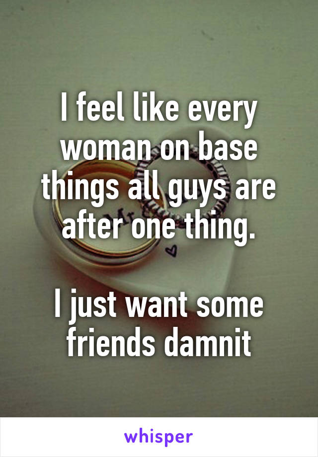 I feel like every woman on base things all guys are after one thing.

I just want some friends damnit