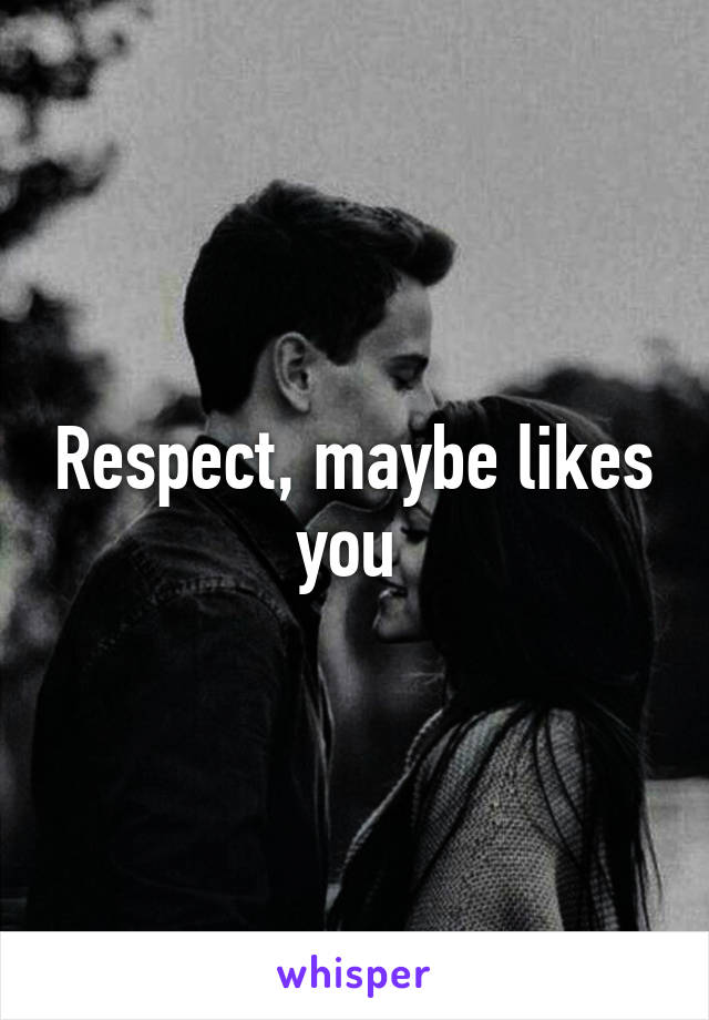 Respect, maybe likes you 