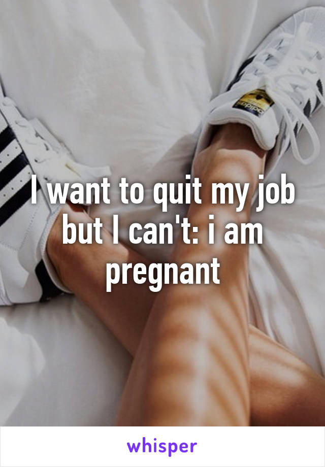 I want to quit my job but I can't: i am pregnant