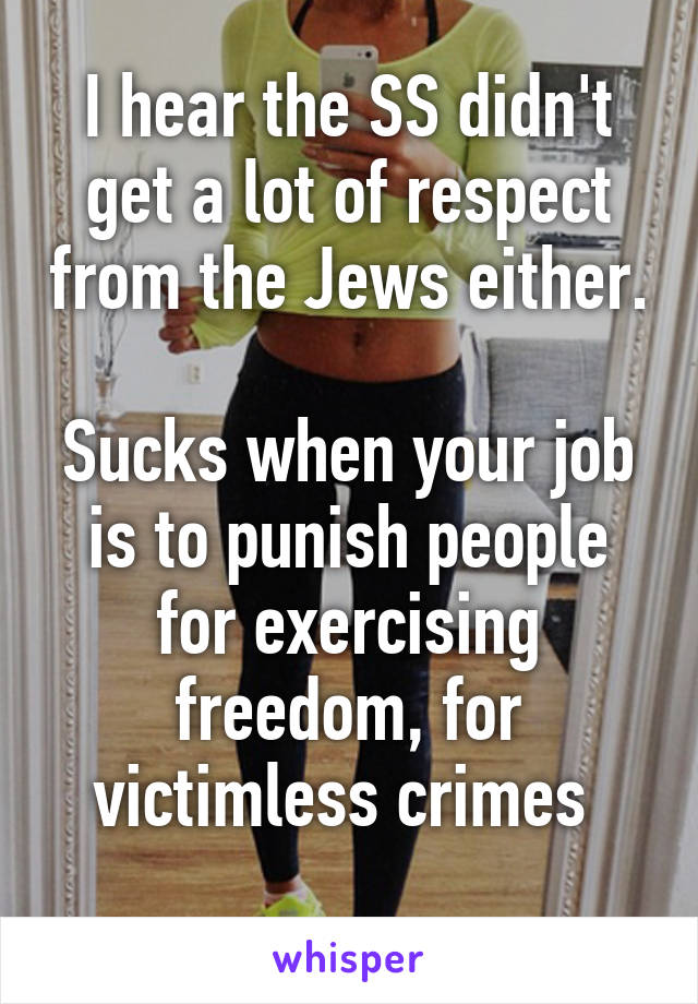 I hear the SS didn't get a lot of respect from the Jews either.

Sucks when your job is to punish people for exercising freedom, for victimless crimes 
