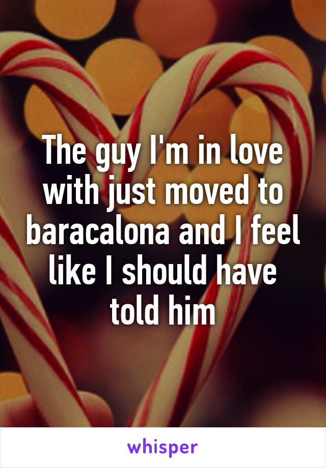 The guy I'm in love with just moved to baracalona and I feel like I should have told him