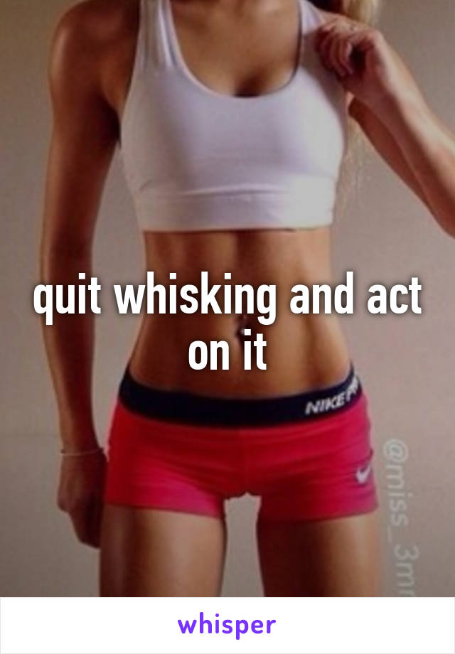 quit whisking and act on it