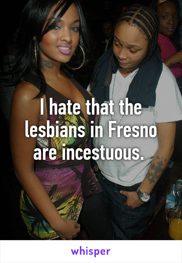 I hate that the lesbians in Fresno are incestuous. 