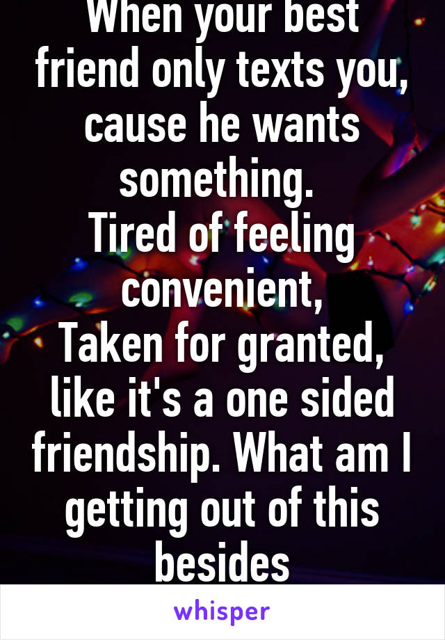 When your best friend only texts you, cause he wants something. 
Tired of feeling convenient,
Taken for granted, like it's a one sided friendship. What am I getting out of this besides
Feeling bruised