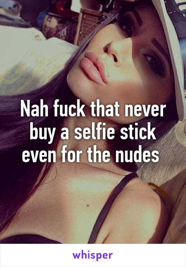 Nah fuck that never buy a selfie stick even for the nudes 
