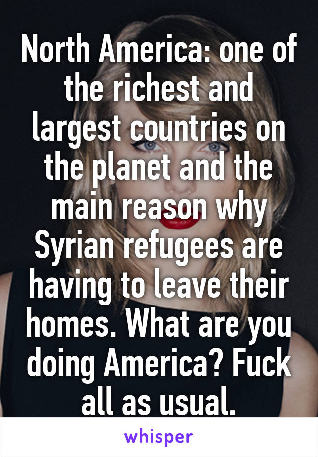 North America: one of the richest and largest countries on the planet and the main reason why Syrian refugees are having to leave their homes. What are you doing America? Fuck all as usual.