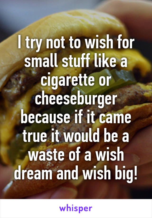 I try not to wish for small stuff like a cigarette or cheeseburger because if it came true it would be a waste of a wish dream and wish big!