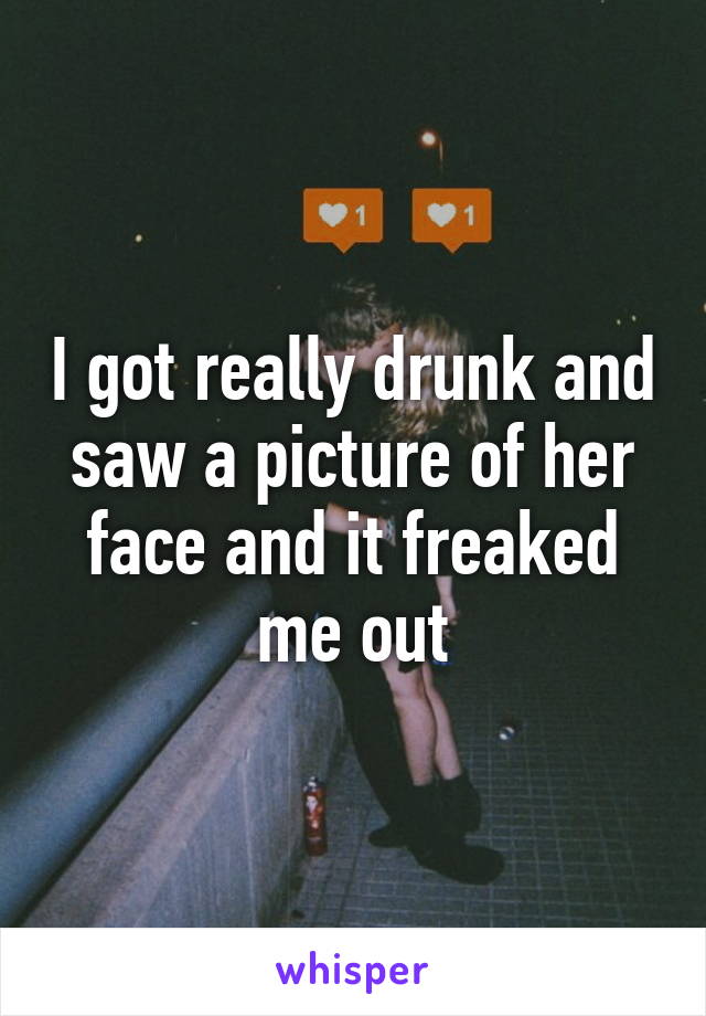 I got really drunk and saw a picture of her face and it freaked me out