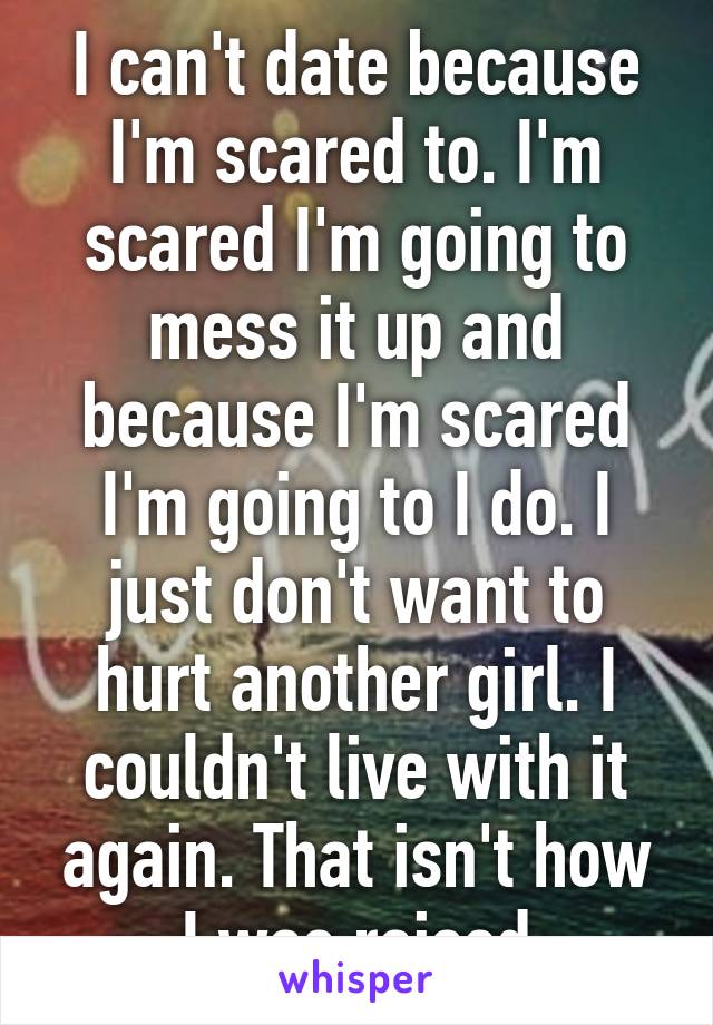 I can't date because I'm scared to. I'm scared I'm going to mess it up and because I'm scared I'm going to I do. I just don't want to hurt another girl. I couldn't live with it again. That isn't how I was raised