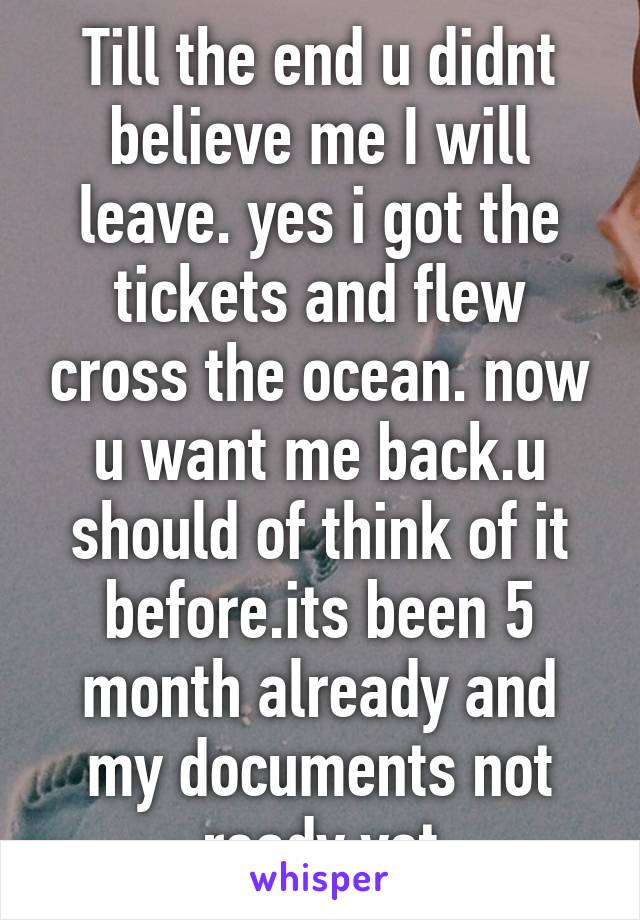 Till the end u didnt believe me I will leave. yes i got the tickets and flew cross the ocean. now u want me back.u should of think of it before.its been 5 month already and my documents not ready yet