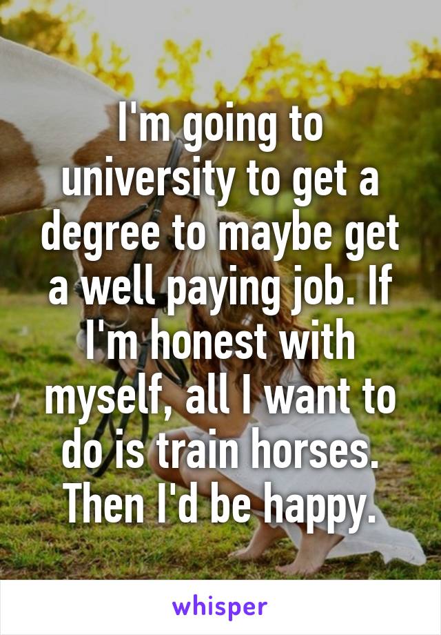 I'm going to university to get a degree to maybe get a well paying job. If I'm honest with myself, all I want to do is train horses. Then I'd be happy.