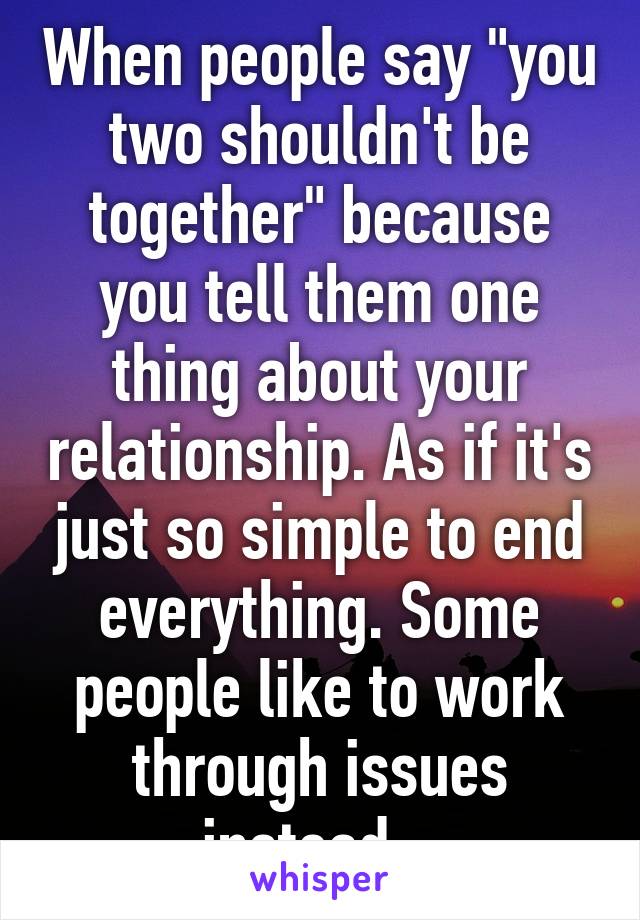 When people say "you two shouldn't be together" because you tell them one thing about your relationship. As if it's just so simple to end everything. Some people like to work through issues instead...