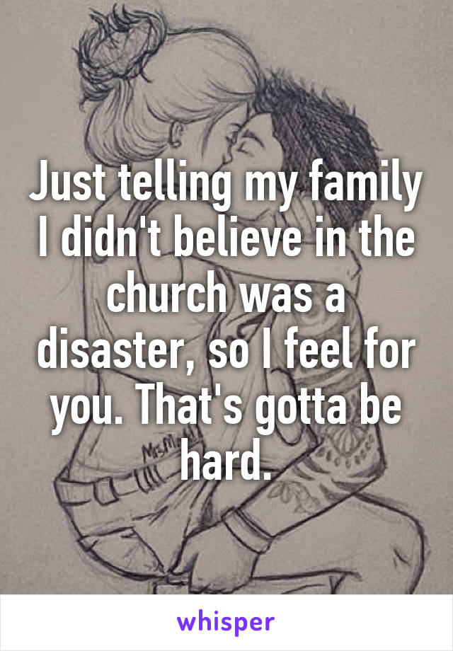 Just telling my family I didn't believe in the church was a disaster, so I feel for you. That's gotta be hard.