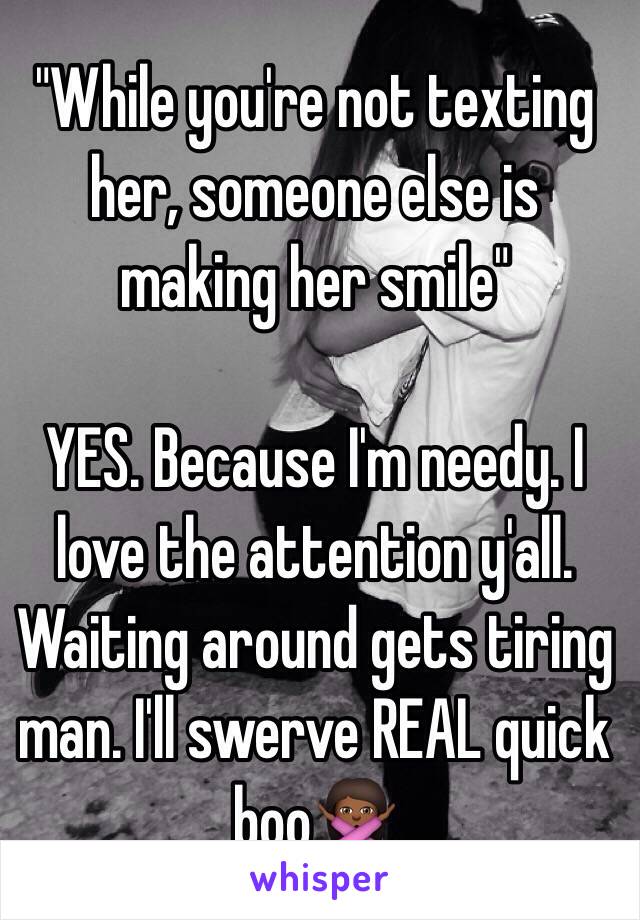 "While you're not texting her, someone else is making her smile"

YES. Because I'm needy. I love the attention y'all. Waiting around gets tiring man. I'll swerve REAL quick boo🙅🏾