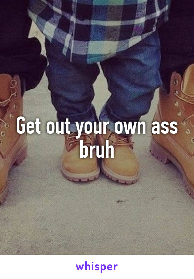 Get out your own ass bruh