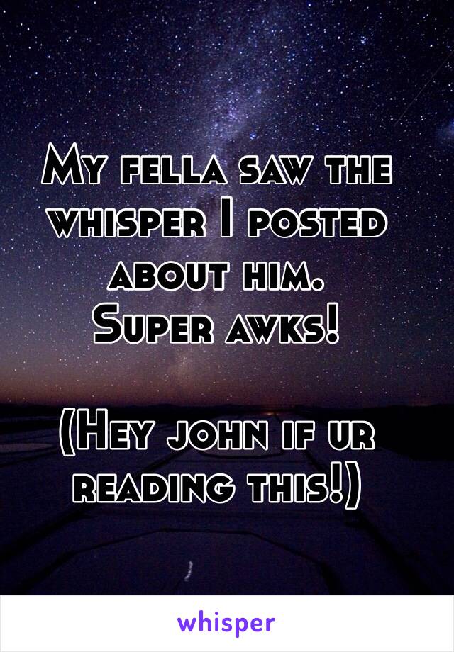 My fella saw the whisper I posted about him. 
Super awks! 

(Hey john if ur reading this!)