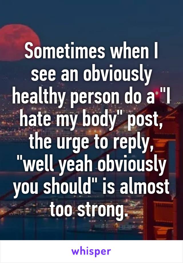 Sometimes when I see an obviously healthy person do a "I hate my body" post, the urge to reply, "well yeah obviously you should" is almost too strong. 