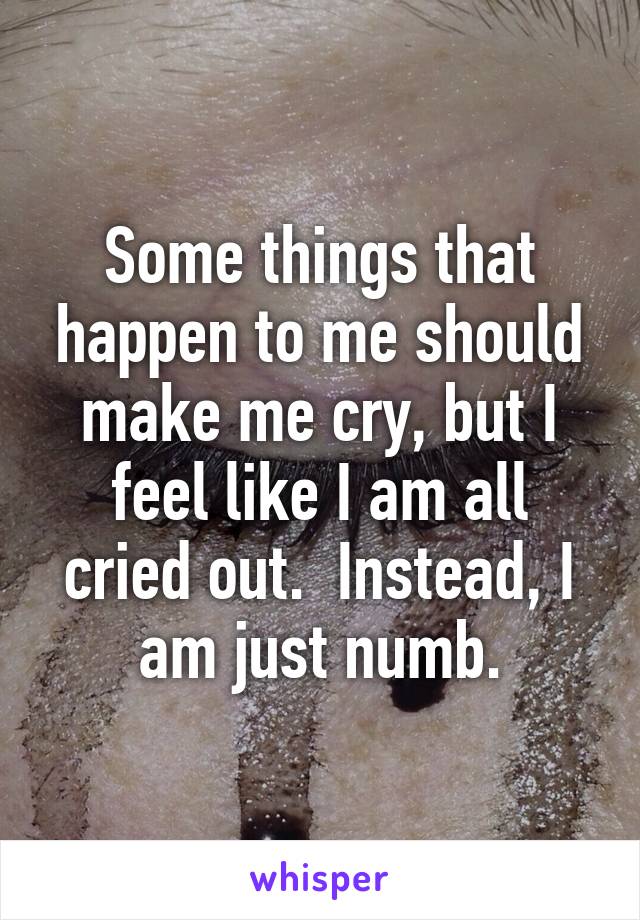 Some things that happen to me should make me cry, but I feel like I am all cried out.  Instead, I am just numb.