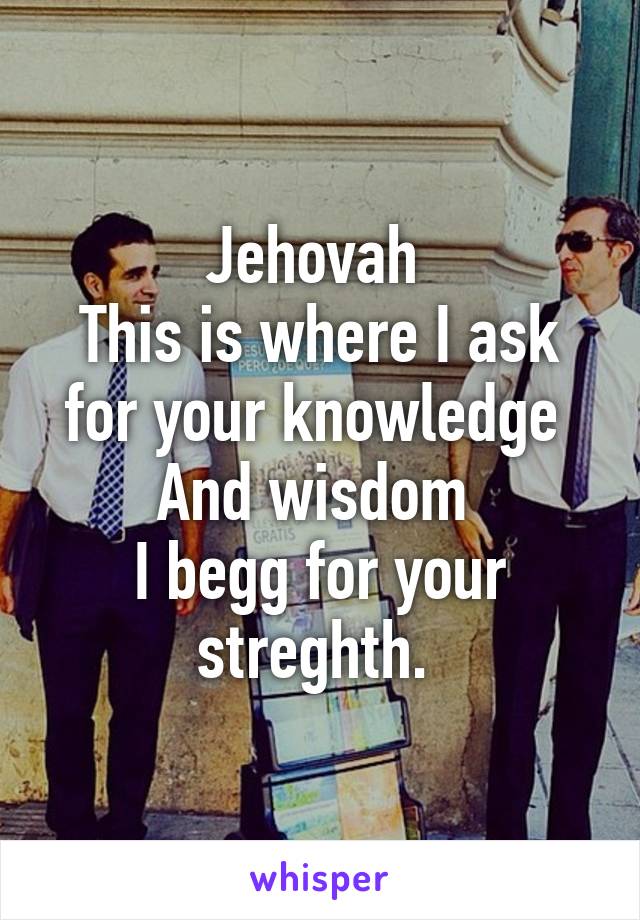 Jehovah 
This is where I ask for your knowledge 
And wisdom 
I begg for your streghth. 