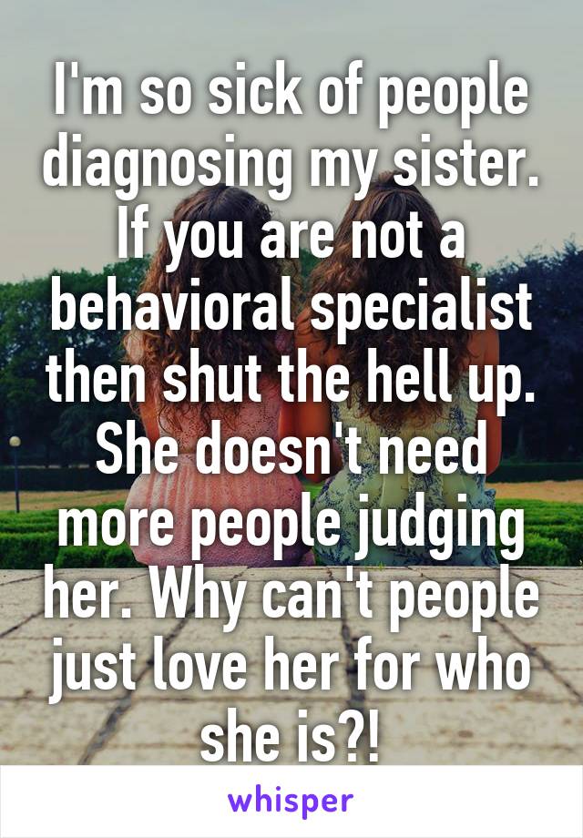 I'm so sick of people diagnosing my sister. If you are not a behavioral specialist then shut the hell up. She doesn't need more people judging her. Why can't people just love her for who she is?!