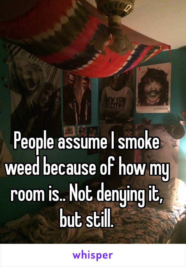 People assume I smoke weed because of how my room is.. Not denying it, but still.