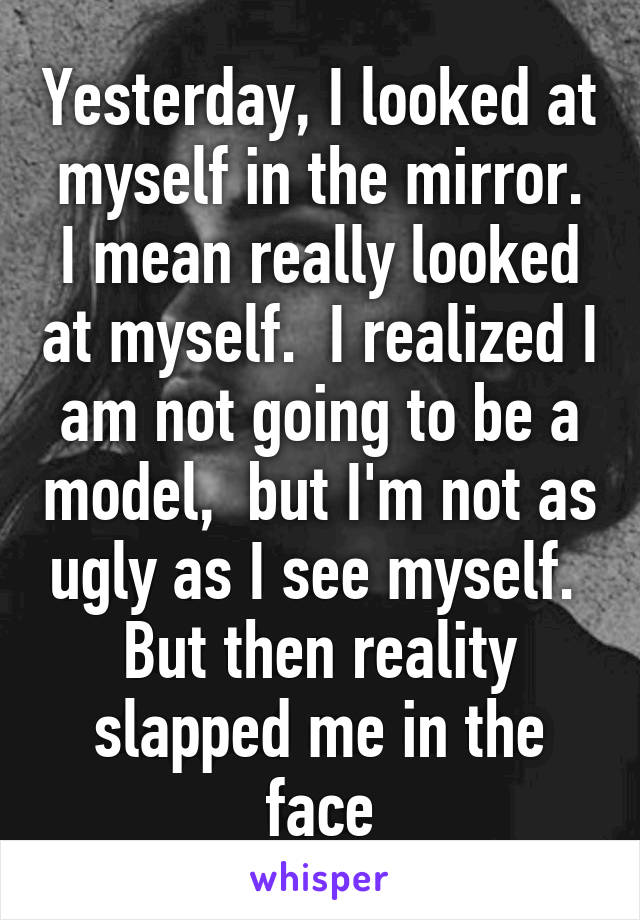 Yesterday, I looked at myself in the mirror. I mean really looked at myself.  I realized I am not going to be a model,  but I'm not as ugly as I see myself.  But then reality slapped me in the face