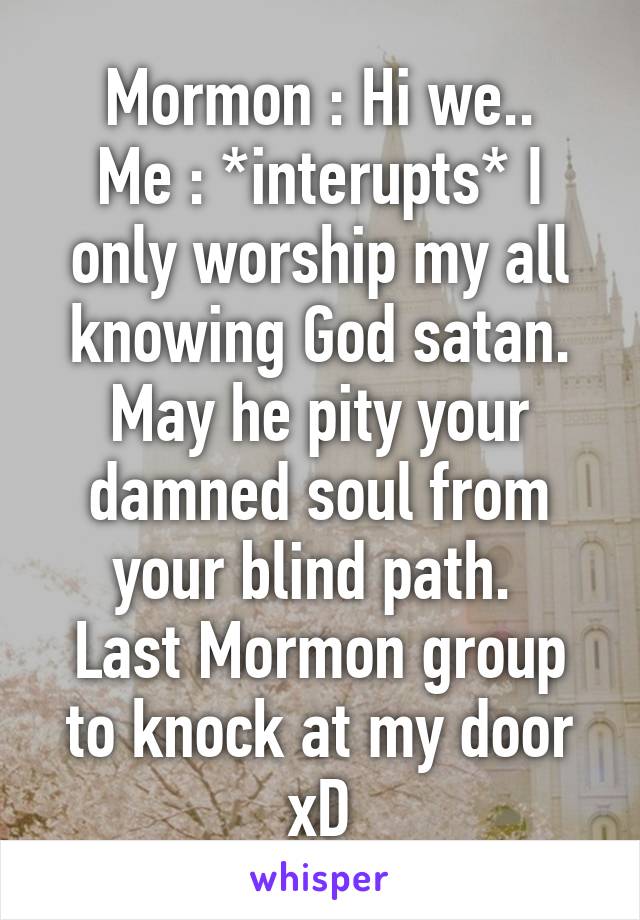 Mormon : Hi we..
Me : *interupts* I only worship my all knowing God satan. May he pity your damned soul from your blind path. 
Last Mormon group to knock at my door xD