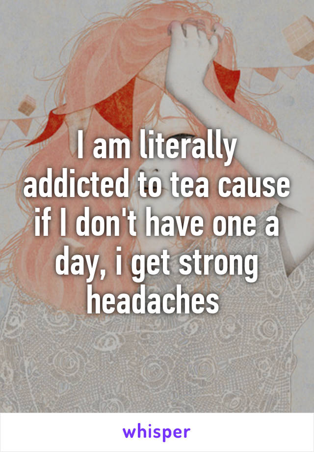 I am literally addicted to tea cause if I don't have one a day, i get strong headaches 