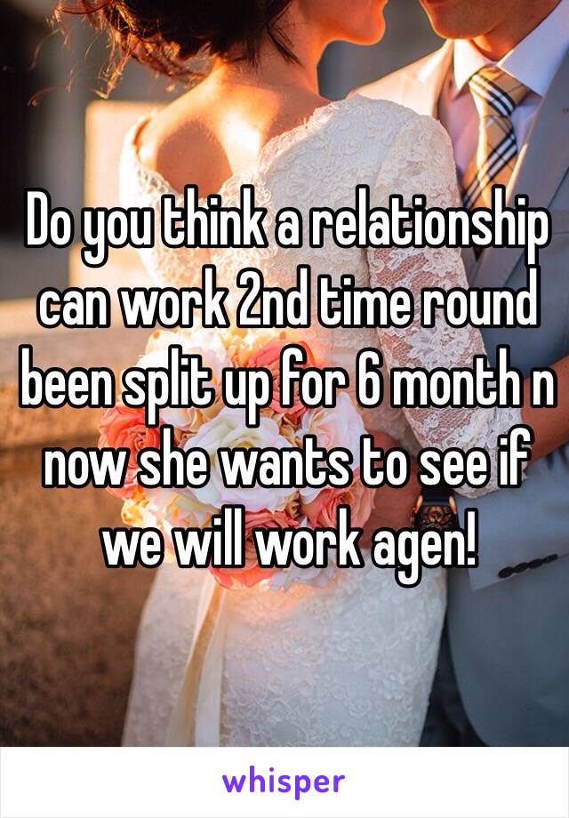 Do you think a relationship can work 2nd time round been split up for 6 month n now she wants to see if we will work agen!