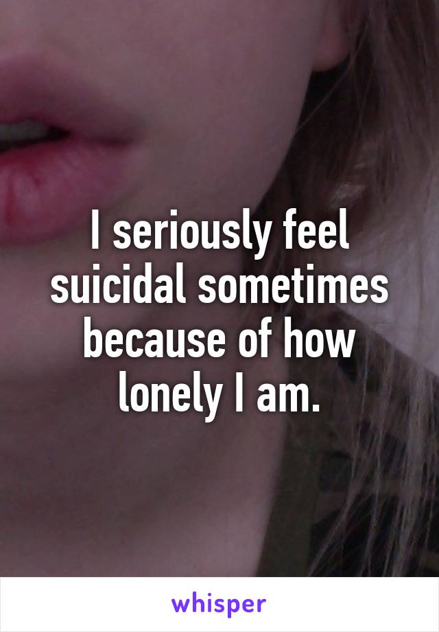 I seriously feel suicidal sometimes because of how lonely I am.