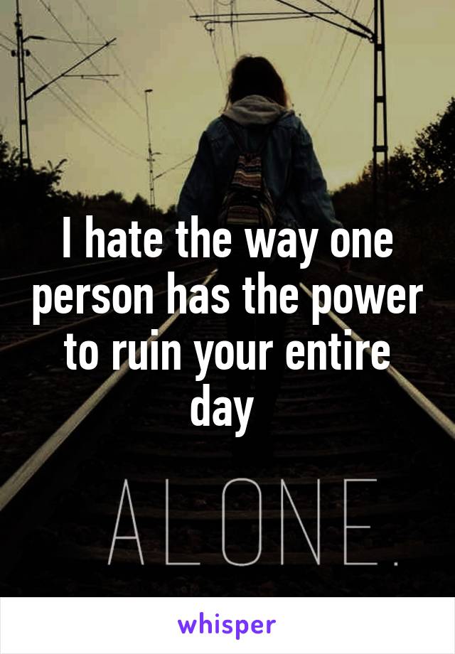 I hate the way one person has the power to ruin your entire day 