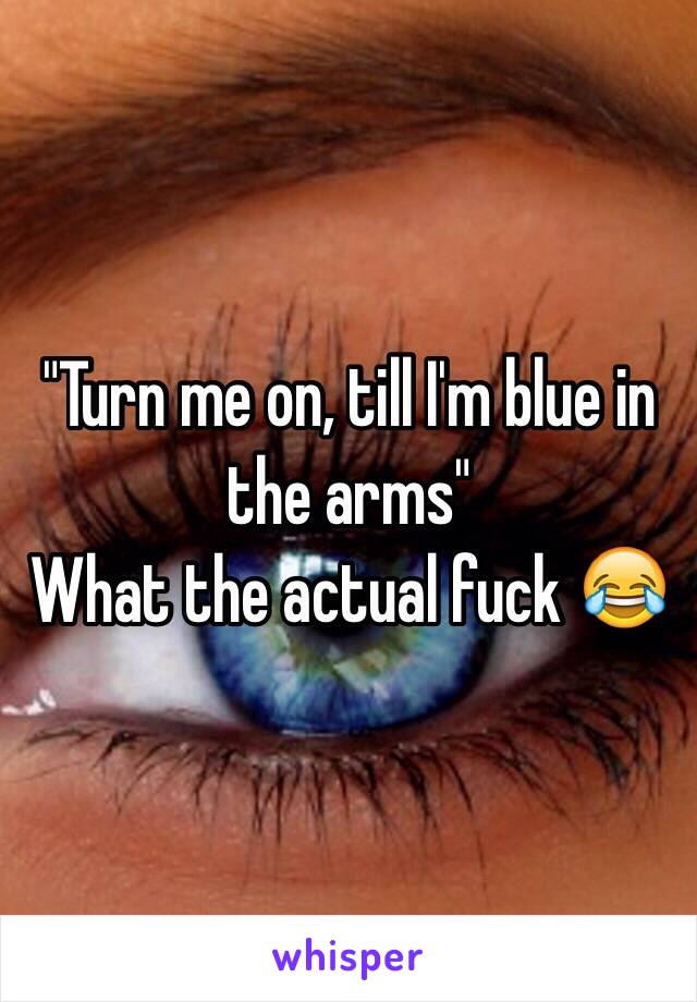 "Turn me on, till I'm blue in the arms"
What the actual fuck 😂