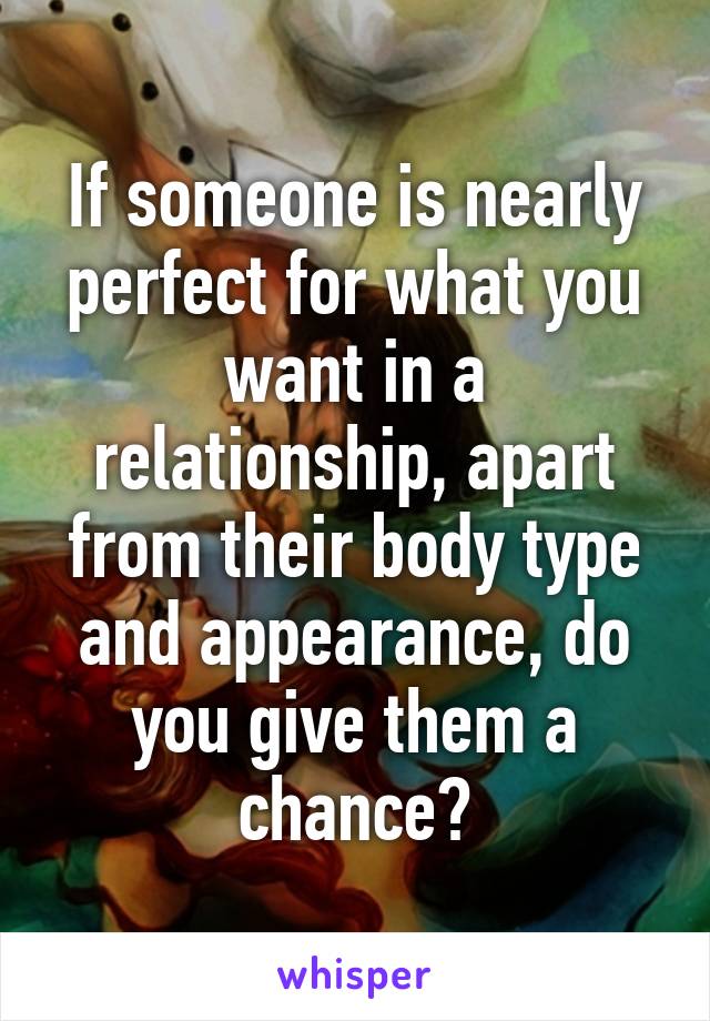 If someone is nearly perfect for what you want in a relationship, apart from their body type and appearance, do you give them a chance?