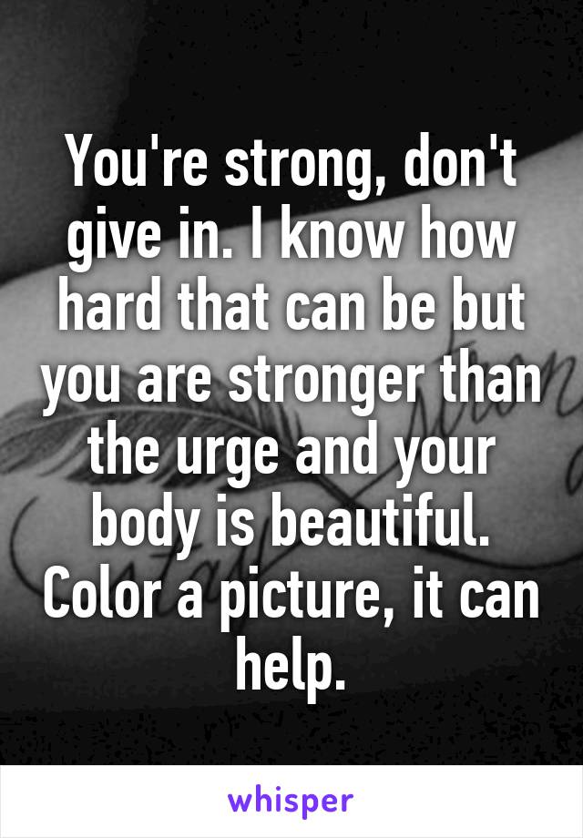 You're strong, don't give in. I know how hard that can be but you are stronger than the urge and your body is beautiful. Color a picture, it can help.