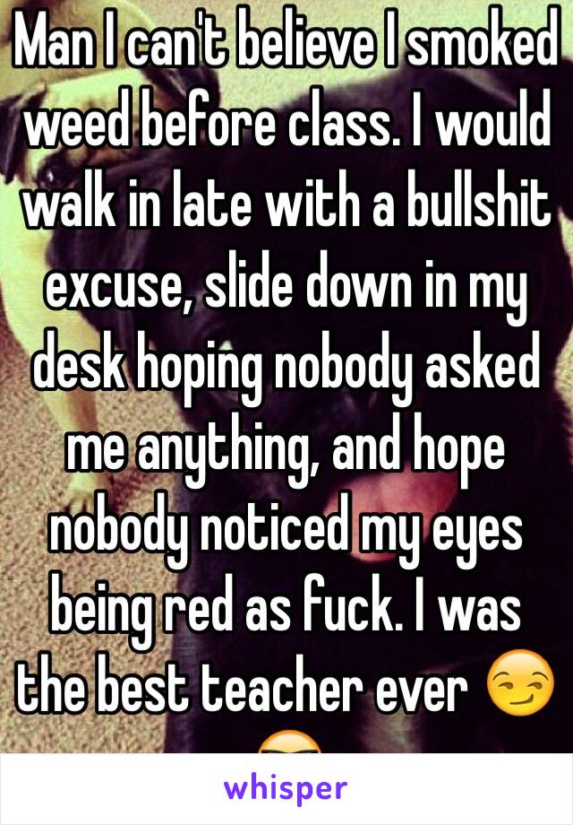 Man I can't believe I smoked weed before class. I would walk in late with a bullshit excuse, slide down in my desk hoping nobody asked me anything, and hope nobody noticed my eyes being red as fuck. I was the best teacher ever 😏😎